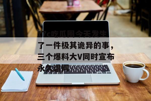17c吃瓜圈今天发生了一件极其诡异的事,三个爆料大V同时宣布永久退网