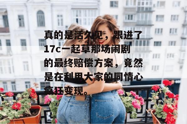 真的是活久见,跟进了17c一起草那场闹剧的最终赔偿方案,竟然是在利用大家的同情心疯狂变现。