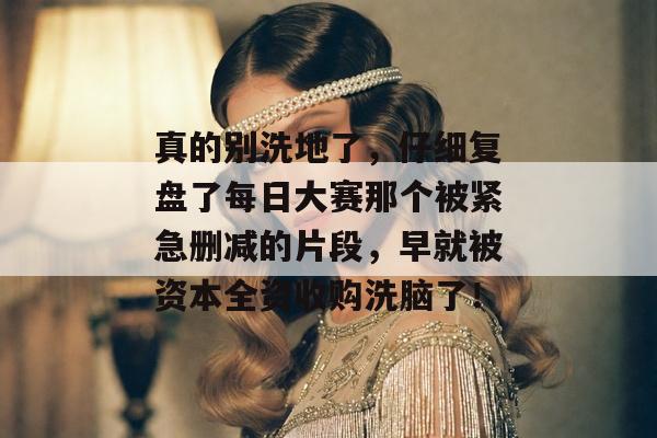 真的别洗地了,仔细复盘了每日大赛那个被紧急删减的片段,早就被资本全资收购洗脑了!