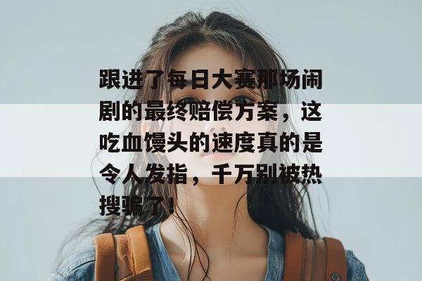 跟进了每日大赛那场闹剧的最终赔偿方案,这吃血馒头的速度真的是令人发指,千万别被热搜骗了!