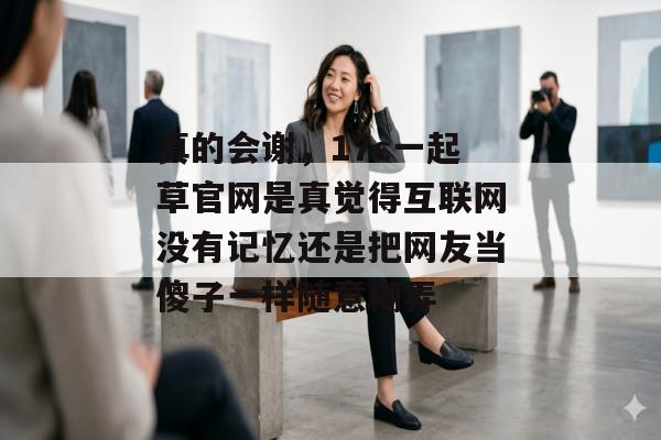 真的会谢,17c一起草官网是真觉得互联网没有记忆还是把网友当傻子一样随意糊弄