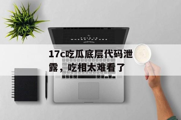 17c吃瓜底层代码泄露,吃相太难看了