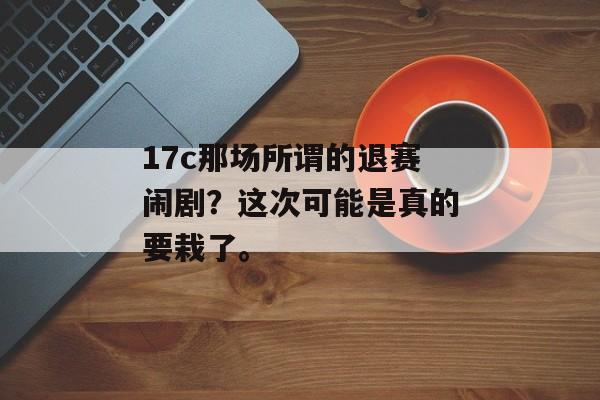 17c那场所谓的退赛闹剧？这次可能是真的要栽了。