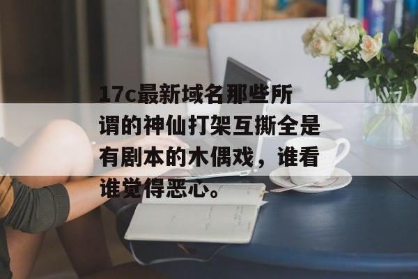 17c最新域名那些所谓的神仙打架互撕全是有剧本的木偶戏，谁看谁觉得恶心。