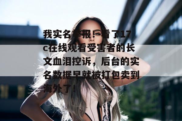 我实名举报！看了17c在线观看受害者的长文血泪控诉，后台的实名数据早就被打包卖到海外了！