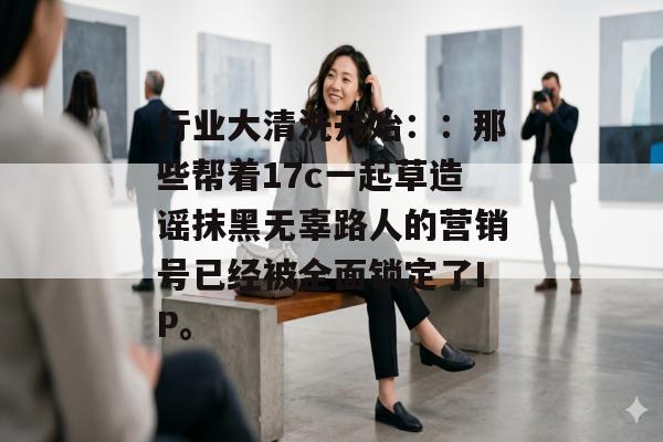 行业大清洗开始：：那些帮着17c一起草造谣抹黑无辜路人的营销号已经被全面锁定了IP。