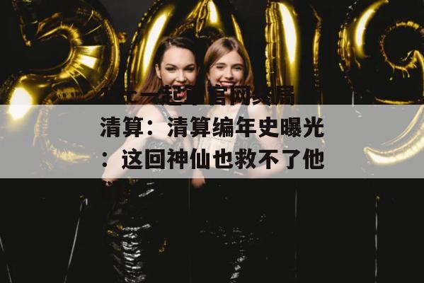 17c一起草官网终局清算：清算编年史曝光：这回神仙也救不了他们！