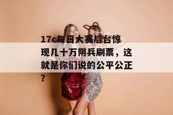 17c每日大赛后台惊现几十万阴兵刷票，这就是你们说的公平公正？