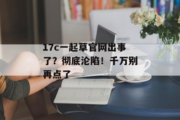 17c一起草官网出事了?彻底沦陷!千万别再点了