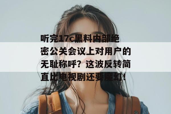 听完17c黑料内部绝密公关会议上对用户的无耻称呼？这波反转简直比电视剧还要魔幻！