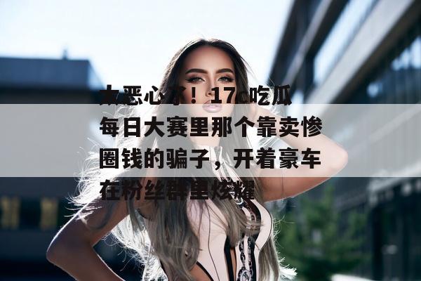 太恶心了!17c吃瓜每日大赛里那个靠卖惨圈钱的骗子,开着豪车在粉丝群里炫耀