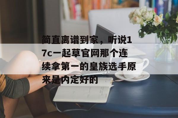 简直离谱到家,听说17c一起草官网那个连续拿第一的皇族选手原来是内定好的