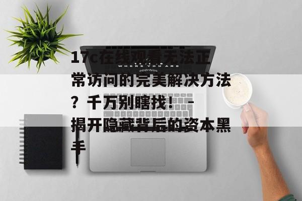 17c在线观看无法正常访问的完美解决方法?千万别瞎找! - 揭开隐藏背后的资本黑手