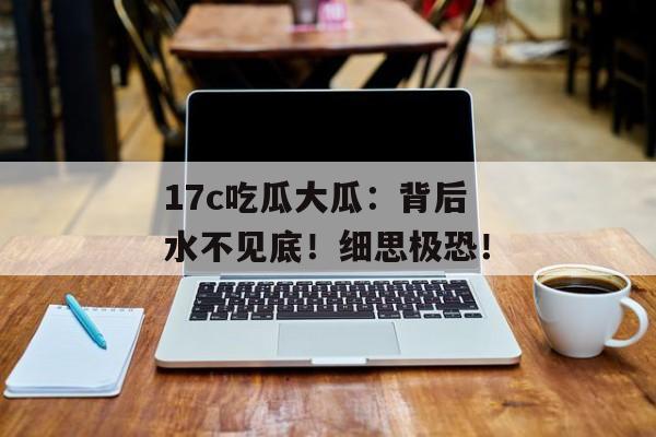 17c吃瓜大瓜：背后水不见底！细思极恐！