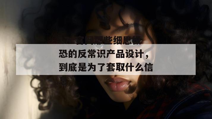 17c官网那些细思极恐的反常识产品设计,到底是为了套取什么信息