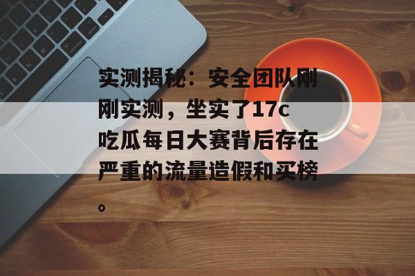 实测揭秘:安全团队刚刚实测,坐实了17c吃瓜每日大赛背后存在严重的流量造假和买榜。