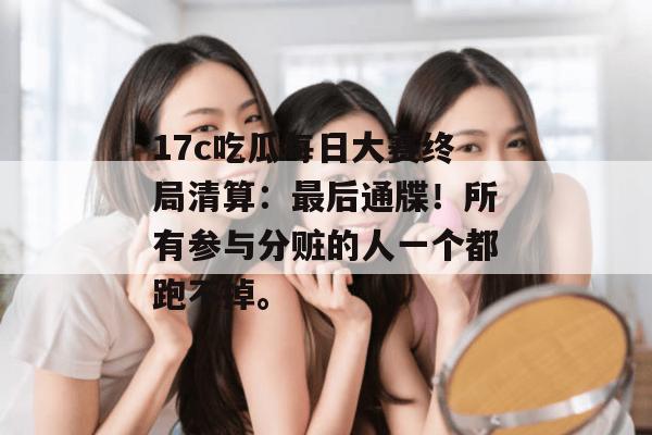 17c吃瓜每日大赛终局清算:最后通牒!所有参与分赃的人一个都跑不掉。