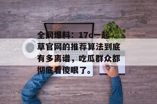 全网爆料:17c一起草官网的推荐算法到底有多离谱,吃瓜群众都彻底看傻眼了。