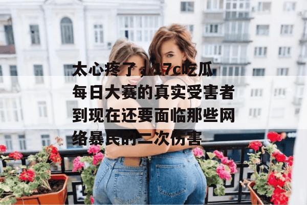 太心疼了,17c吃瓜每日大赛的真实受害者到现在还要面临那些网络暴民的二次伤害