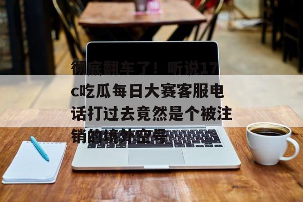 彻底翻车了!听说17c吃瓜每日大赛客服电话打过去竟然是个被注销的境外空号
