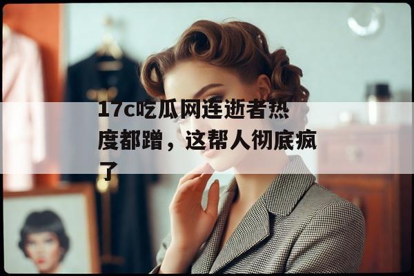 17c吃瓜网连逝者热度都蹭,这帮人彻底疯了