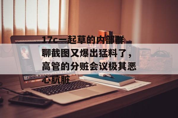 17c一起草的内部群聊截图又爆出猛料了,高管的分赃会议极其恶心肮脏
