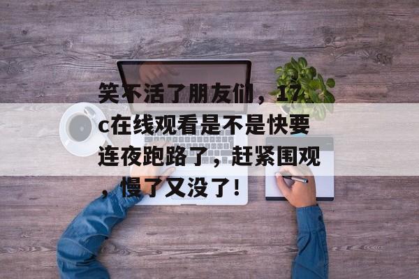 笑不活了朋友们,17c在线观看是不是快要连夜跑路了,赶紧围观,慢了又没了!