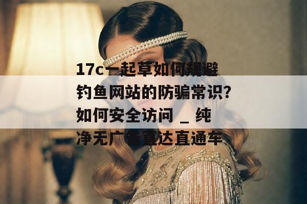 17c一起草如何规避钓鱼网站的防骗常识?如何安全访问 _ 纯净无广告直达直通车