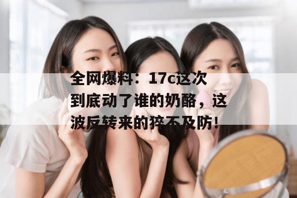 全网爆料:17c这次到底动了谁的奶酪,这波反转来的猝不及防!