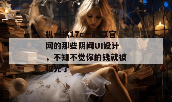 扒一扒17c一起草官网的那些阴间UI设计,不知不觉你的钱就被扣光了