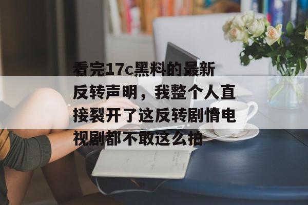 看完17c黑料的最新反转声明,我整个人直接裂开了这反转剧情电视剧都不敢这么拍