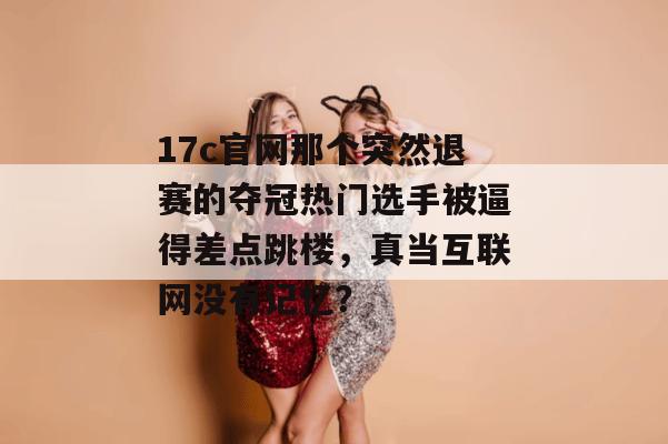 17c官网那个突然退赛的夺冠热门选手被逼得差点跳楼,真当互联网没有记忆?