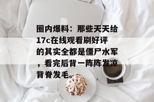 圈内爆料:那些天天给17c在线观看刷好评的其实全都是僵尸水军,看完后背一阵阵发凉背脊发毛。