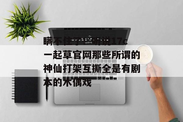 瞒不住了!听说17c一起草官网那些所谓的神仙打架互撕全是有剧本的木偶戏